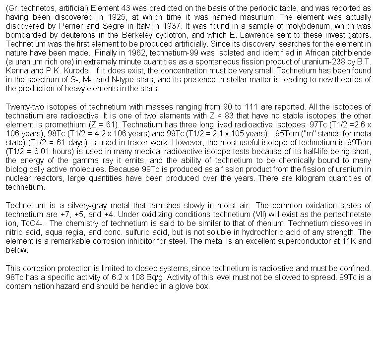 Cuadro de texto: (Gr. technetos, artificial) Element 43 was predicted on the basis of the periodic table, and was reported as having been discovered in 1925, at which time it was named masurium. The element was actually discovered by Perrier and Segre in Italy in 1937. It was found in a sample of molybdenum, which was bombarded by deuterons in the Berkeley cyclotron, and which E. Lawrence sent to these investigators. Technetium was the first element to be produced artificially. Since its discovery, searches for the element in nature have been made.  Finally in 1962, technetium-99 was isolated and identified in African pitchblende (a uranium rich ore) in extremely minute quantities as a spontaneous fission product of uranium-238 by B.T. Kenna and P.K. Kuroda.  If it does exist, the concentration must be very small. Technetium has been found in the spectrum of S-, M-, and N-type stars, and its presence in stellar matter is leading to new theories of the production of heavy elements in the stars. 
Twenty-two isotopes of technetium with masses ranging from 90 to 111 are reported. All the isotopes of technetium are radioactive. It is one of two elements with Z < 83 that have no stable isotopes; the other element is promethium (Z = 61). Technetium has three long lived radioactive isotopes: 97Tc (T1/2 =2.6 x 106 years), 98Tc (T1/2 = 4.2 x 106 years) and 99Tc (T1/2 = 2.1 x 105 years).   95Tcm ("m" stands for meta state) (T1/2 = 61 days) is used in tracer work. However, the most useful isotope of technetium is 99Tcm (T1/2 = 6.01 hours) is used in many medical radioactive isotope tests because of its half-life being short, the energy of the gamma ray it emits, and the ability of technetium to be chemically bound to many biologically active molecules. Because 99Tc is produced as a fission product from the fission of uranium in nuclear reactors, large quantities have been produced over the years. There are kilogram quantities of technetium.
Technetium is a silvery-gray metal that tarnishes slowly in moist air.  The common oxidation states of technetium are +7, +5, and +4. Under oxidizing conditions technetium (VII) will exist as the pertechnetate ion, TcO4-.  The chemistry of technetium is said to be similar to that of rhenium. Technetium dissolves in nitric acid, aqua regia, and conc. sulfuric acid, but is not soluble in hydrochloric acid of any strength. The element is a remarkable corrosion inhibitor for steel. The metal is an excellent superconductor at 11K and below. 
This corrosion protection is limited to closed systems, since technetium is radioative and must be confined. 98Tc has a specific activity of 6.2 x 108 Bq/g. Activity of this level must not be allowed to spread. 99Tc is a contamination hazard and should be handled in a glove box.
