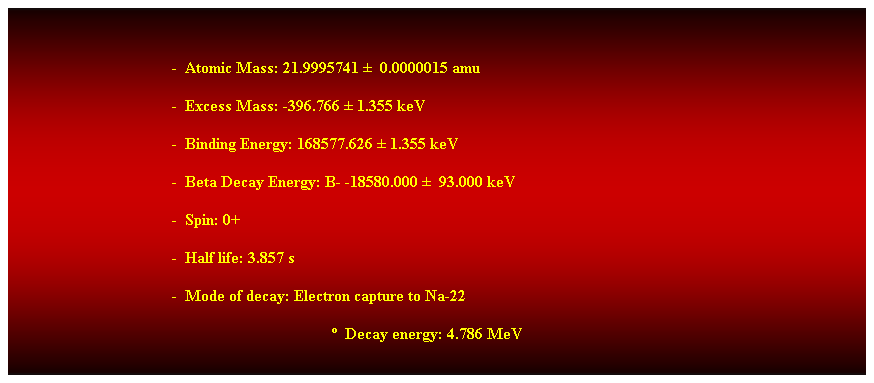 Cuadro de texto:  
-  Atomic Mass: 21.9995741   0.0000015 amu 
-  Excess Mass: -396.766  1.355 keV 
-  Binding Energy: 168577.626  1.355 keV 
-  Beta Decay Energy: B- -18580.000   93.000 keV 
-  Spin: 0+ 
-  Half life: 3.857 s 
-  Mode of decay: Electron capture to Na-22 
  Decay energy: 4.786 MeV 
