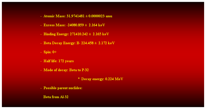 Cuadro de texto:  
-  Atomic Mass: 31.9741481  0.0000023 amu 
-  Excess Mass: -24080.859   2.164 keV 
-  Binding Energy: 271410.242   2.165 keV 
-  Beta Decay Energy: B- 224.458   2.172 keV 
-  Spin: 0+ 
-  Half life: 172 years 
-  Mode of decay: Beta to P-32 
  Decay energy: 0.224 MeV 
-  Possible parent nuclides: 
                                           Beta from Al-32 
