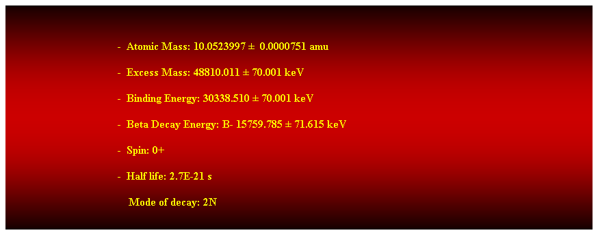 Cuadro de texto:  
-  Atomic Mass: 10.0523997   0.0000751 amu 
-  Excess Mass: 48810.011  70.001 keV 
-  Binding Energy: 30338.510  70.001 keV 
-  Beta Decay Energy: B- 15759.785  71.615 keV 
-  Spin: 0+ 
-  Half life: 2.7E-21 s 
    Mode of decay: 2N 
