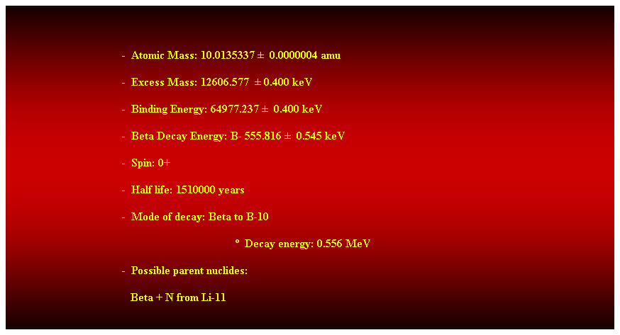 Cuadro de texto:  
-  Atomic Mass: 10.0135337   0.0000004 amu 
-  Excess Mass: 12606.577   0.400 keV 
-  Binding Energy: 64977.237   0.400 keV 
-  Beta Decay Energy: B- 555.816   0.545 keV 
-  Spin: 0+ 
-  Half life: 1510000 years 
-  Mode of decay: Beta to B-10 
  Decay energy: 0.556 MeV 
-  Possible parent nuclides: 
                                           Beta + N from Li-11 
 
