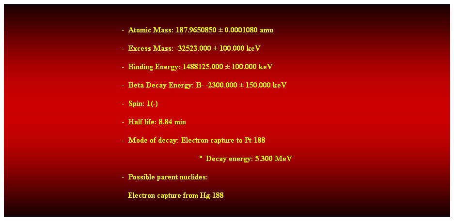 Cuadro de texto:  
-  Atomic Mass: 187.9650850  0.0001080 amu 
-  Excess Mass: -32523.000  100.000 keV 
-  Binding Energy: 1488125.000  100.000 keV 
-  Beta Decay Energy: B- -2300.000  150.000 keV 
-  Spin: 1(-) 
-  Half life: 8.84 min 
-  Mode of decay: Electron capture to Pt-188 
  Decay energy: 5.300 MeV 
-  Possible parent nuclides: 
   Electron capture from Hg-188 
