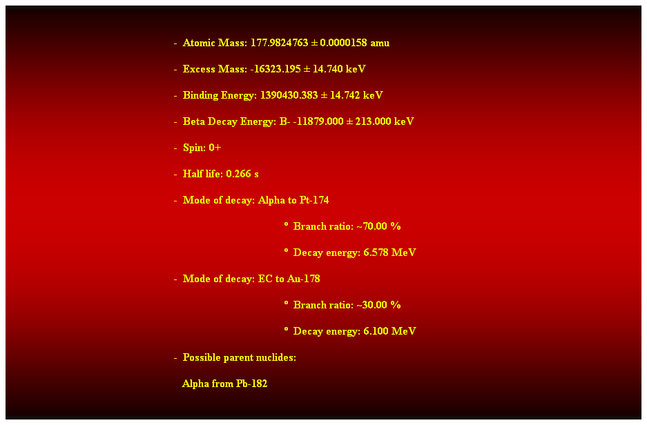 Cuadro de texto:  
-  Atomic Mass: 177.9824763  0.0000158 amu 
-  Excess Mass: -16323.195  14.740 keV 
-  Binding Energy: 1390430.383  14.742 keV 
-  Beta Decay Energy: B- -11879.000  213.000 keV 
-  Spin: 0+ 
-  Half life: 0.266 s 
-  Mode of decay: Alpha to Pt-174 
  Branch ratio: ~70.00 % 
  Decay energy: 6.578 MeV 
-  Mode of decay: EC to Au-178 
  Branch ratio: ~30.00 % 
  Decay energy: 6.100 MeV 
-  Possible parent nuclides: 
   Alpha from Pb-182 
