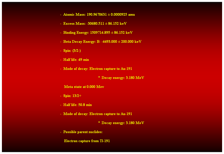 Cuadro de texto:  
-  Atomic Mass: 190.9670631  0.0000925 amu 
-  Excess Mass: -30680.511  86.152 keV 
-  Binding Energy: 1509714.895  86.152 keV 
-  Beta Decay Energy: B- -4493.000  200.000 keV 
-  Spin: (3/2-) 
-  Half life: 49 min 
-  Mode of decay: Electron capture to Au-191 
  Decay energy: 3.180 MeV 
    Meta state at 0.000 Mev 
-  Spin: 13/2+ 
-  Half life: 50.8 min 
-  Mode of decay: Electron capture to Au-191 
  Decay energy: 3.180 MeV 
-  Possible parent nuclides: 
    Electron capture from Tl-191 
