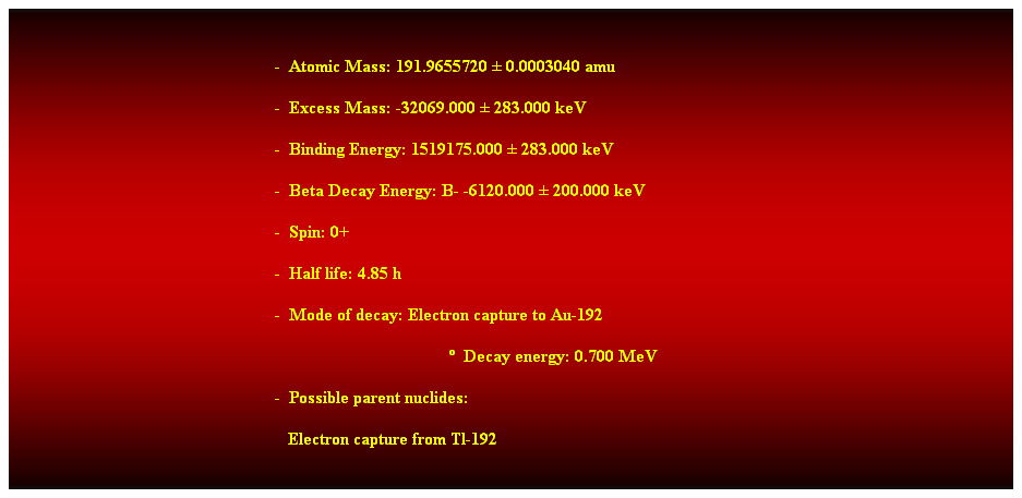 Cuadro de texto:  
-  Atomic Mass: 191.9655720  0.0003040 amu 
-  Excess Mass: -32069.000  283.000 keV 
-  Binding Energy: 1519175.000  283.000 keV 
-  Beta Decay Energy: B- -6120.000  200.000 keV 
-  Spin: 0+ 
-  Half life: 4.85 h 
-  Mode of decay: Electron capture to Au-192 
  Decay energy: 0.700 MeV 
-  Possible parent nuclides: 
   Electron capture from Tl-192
