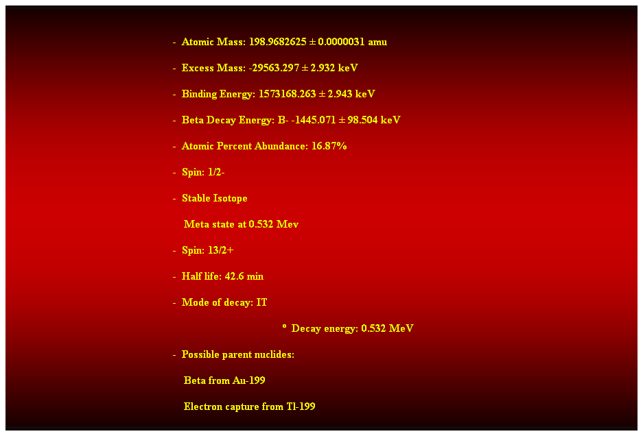 Cuadro de texto:  
-  Atomic Mass: 198.9682625  0.0000031 amu 
-  Excess Mass: -29563.297  2.932 keV 
-  Binding Energy: 1573168.263  2.943 keV 
-  Beta Decay Energy: B- -1445.071  98.504 keV 
-  Atomic Percent Abundance: 16.87% 
-  Spin: 1/2- 
-  Stable Isotope 
    Meta state at 0.532 Mev 
-  Spin: 13/2+ 
-  Half life: 42.6 min 
-  Mode of decay: IT 
  Decay energy: 0.532 MeV 
-  Possible parent nuclides: 
                                                                Beta from Au-199 
                                                                Electron capture from Tl-199 
