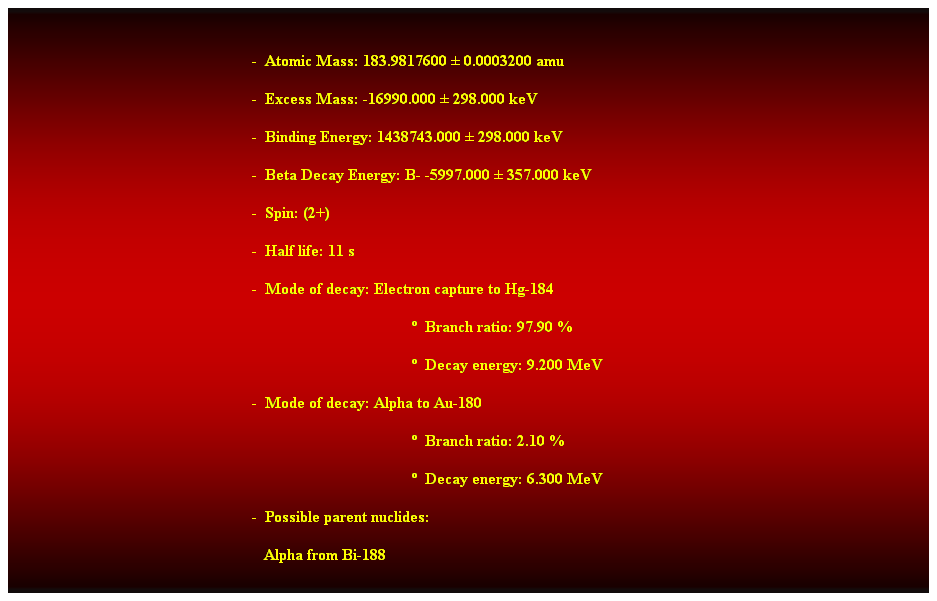 Cuadro de texto:  
-  Atomic Mass: 183.9817600  0.0003200 amu 
-  Excess Mass: -16990.000  298.000 keV 
-  Binding Energy: 1438743.000  298.000 keV 
-  Beta Decay Energy: B- -5997.000  357.000 keV 
-  Spin: (2+) 
-  Half life: 11 s 
-  Mode of decay: Electron capture to Hg-184 
  Branch ratio: 97.90 % 
  Decay energy: 9.200 MeV 
-  Mode of decay: Alpha to Au-180 
  Branch ratio: 2.10 % 
  Decay energy: 6.300 MeV 
-  Possible parent nuclides: 
   Alpha from Bi-188 
