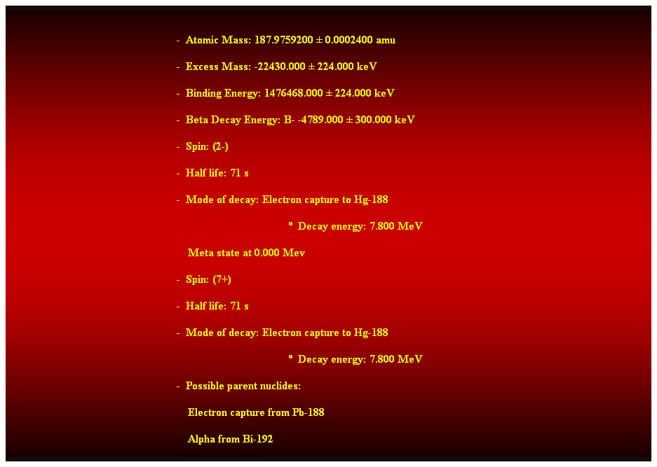 Cuadro de texto:  
-  Atomic Mass: 187.9759200  0.0002400 amu 
-  Excess Mass: -22430.000  224.000 keV 
-  Binding Energy: 1476468.000  224.000 keV 
-  Beta Decay Energy: B- -4789.000  300.000 keV 
-  Spin: (2-) 
-  Half life: 71 s 
-  Mode of decay: Electron capture to Hg-188 
  Decay energy: 7.800 MeV 
    Meta state at 0.000 Mev 
-  Spin: (7+) 
-  Half life: 71 s 
-  Mode of decay: Electron capture to Hg-188 
  Decay energy: 7.800 MeV 
-  Possible parent nuclides: 
    Electron capture from Pb-188 
    Alpha from Bi-192 
