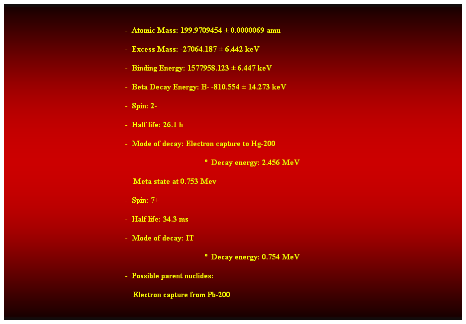 Cuadro de texto:  
-  Atomic Mass: 199.9709454  0.0000069 amu 
-  Excess Mass: -27064.187  6.442 keV 
-  Binding Energy: 1577958.123  6.447 keV 
-  Beta Decay Energy: B- -810.554  14.273 keV 
-  Spin: 2- 
-  Half life: 26.1 h 
-  Mode of decay: Electron capture to Hg-200 
  Decay energy: 2.456 MeV 
    Meta state at 0.753 Mev 
-  Spin: 7+ 
-  Half life: 34.3 ms 
-  Mode of decay: IT 
  Decay energy: 0.754 MeV 
-  Possible parent nuclides: 
                                                                Electron capture from Pb-200 
 
