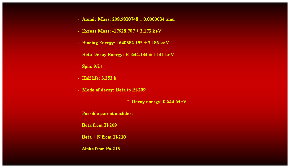 Cuadro de texto:  
-  Atomic Mass: 208.9810748  0.0000034 amu 
-  Excess Mass: -17628.707  3.173 keV 
-  Binding Energy: 1640382.195  3.186 keV 
-  Beta Decay Energy: B- 644.184  1.141 keV 
-  Spin: 9/2+ 
-  Half life: 3.253 h 
-  Mode of decay: Beta to Bi-209 
  Decay energy: 0.644 MeV 
-  Possible parent nuclides: 
                                                               Beta from Tl-209 
                                                               Beta + N from Tl-210 
                                                               Alpha from Po-213 
