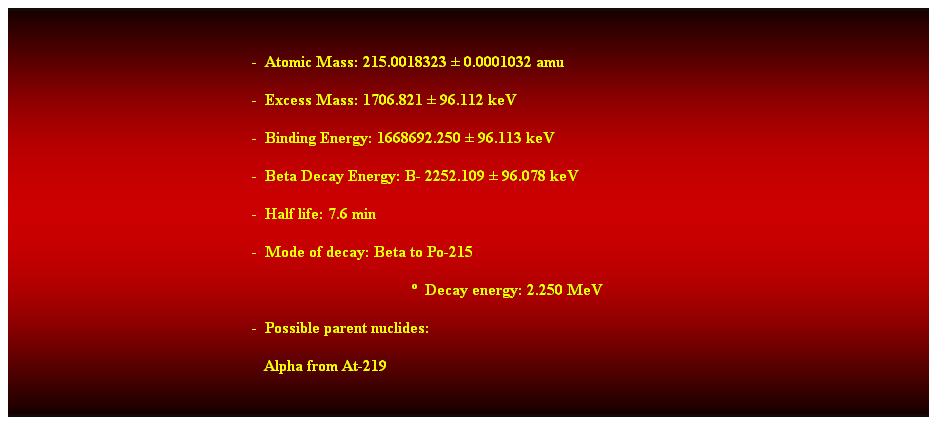 Cuadro de texto:  
-  Atomic Mass: 215.0018323  0.0001032 amu 
-  Excess Mass: 1706.821  96.112 keV 
-  Binding Energy: 1668692.250  96.113 keV 
-  Beta Decay Energy: B- 2252.109  96.078 keV 
-  Half life: 7.6 min 
-  Mode of decay: Beta to Po-215 
  Decay energy: 2.250 MeV 
-  Possible parent nuclides: 
   Alpha from At-219 
