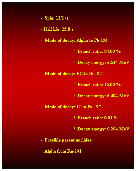 Cuadro de texto:  
                                -  Spin: 13/2+) 
                                - Half life: 25.8 s 
                                -  Mode of decay: Alpha to Pb-193 
                                                              Branch ratio: 84.00 % 
                                                              Decay energy: 6.614 MeV 
                                -  Mode of decay: EC to Bi-197 
                                                              Branch ratio: 16.00 % 
                                                              Decay energy: 6.404 MeV 
                                -  Mode of decay: IT to Po-197 
                                                              Branch ratio: 0.01 % 
                                                              Decay energy: 0.204 MeV 
                                -  Possible parent nuclides: 
                                   Alpha from Rn-201 
