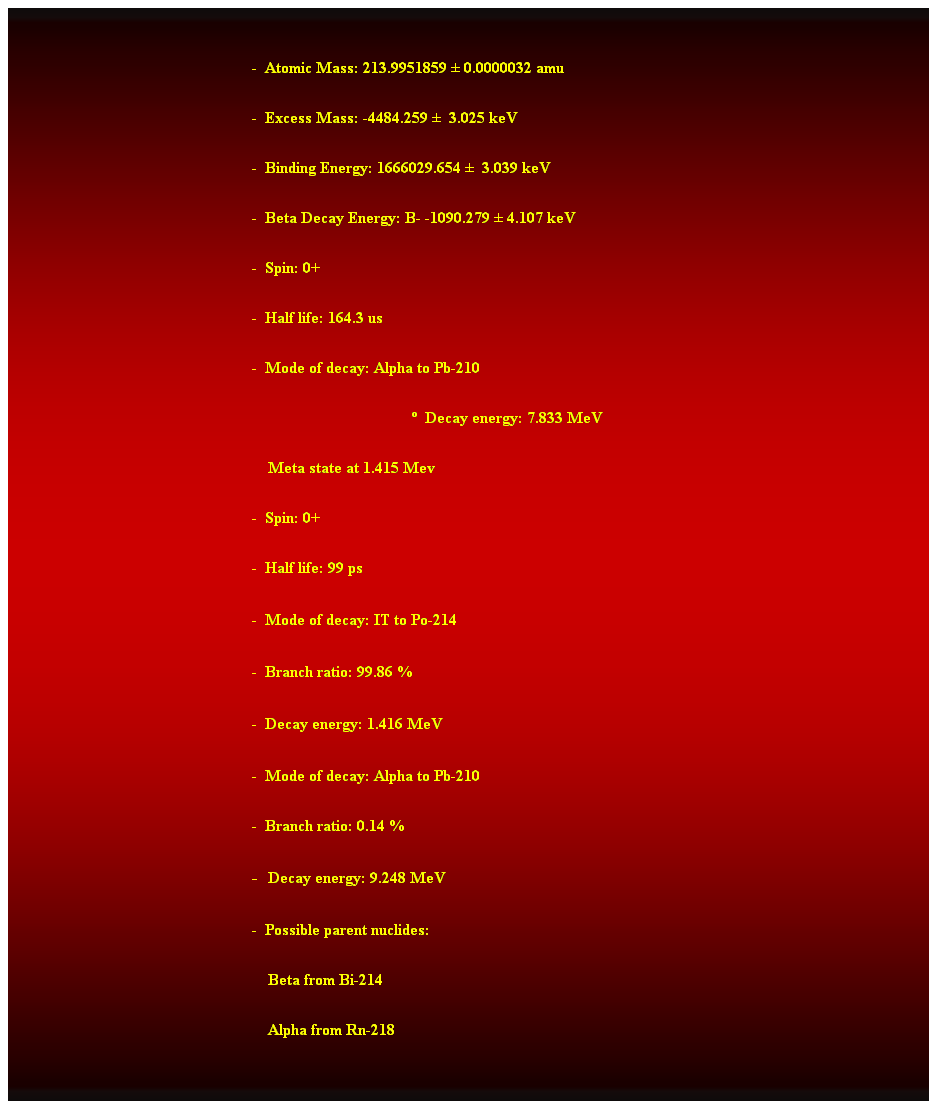Cuadro de texto:  
-  Atomic Mass: 213.9951859  0.0000032 amu 
-  Excess Mass: -4484.259   3.025 keV 
-  Binding Energy: 1666029.654   3.039 keV 
-  Beta Decay Energy: B- -1090.279  4.107 keV 
-  Spin: 0+ 
-  Half life: 164.3 us 
-  Mode of decay: Alpha to Pb-210 
  Decay energy: 7.833 MeV 
    Meta state at 1.415 Mev 
-  Spin: 0+ 
-  Half life: 99 ps
<-  Mode of decay: IT to Po-214 
-  Branch ratio: 99.86 % 
-  Decay energy: 1.416 MeV 
-  Mode of decay: Alpha to Pb-210 
-  Branch ratio: 0.14 % 
u-  Decay energy: 9.248 MeV 
-  Possible parent nuclides: 
    Beta from Bi-214 
    Alpha from Rn-218 
 
 
