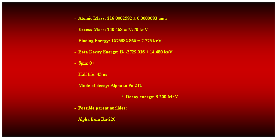 Cuadro de texto:  
-  Atomic Mass: 216.0002582  0.0000083 amu 
-  Excess Mass: 240.468  7.770 keV 
-  Binding Energy: 1675882.866  7.775 keV 
-  Beta Decay Energy: B- -2729.016  14.480 keV 
-  Spin: 0+ 
-  Half life: 45 us 
-  Mode of decay: Alpha to Po-212 
  Decay energy: 8.200 MeV 
-  Possible parent nuclides: 
   Alpha from Ra-220 
