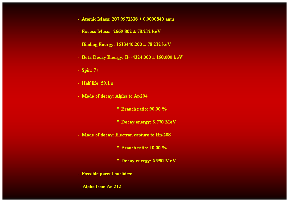 Cuadro de texto:  
-  Atomic Mass: 207.9971338  0.0000840 amu 
-  Excess Mass: -2669.802  78.212 keV 
-  Binding Energy: 1613440.200  78.212 keV 
-  Beta Decay Energy: B- -4324.000  160.000 keV 
-  Spin: 7+ 
-  Half life: 59.1 s 
-  Mode of decay: Alpha to At-204 
                                  Branch ratio: 90.00 % 
                                  Decay energy: 6.770 MeV 
-  Mode of decay: Electron capture to Rn-208 
                                  Branch ratio: 10.00 % 
                                  Decay energy: 6.990 MeV 
-  Possible parent nuclides: 
    Alpha from Ac-212 
