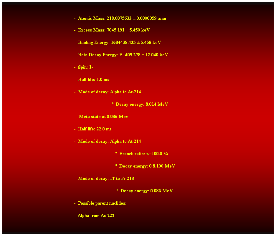 Cuadro de texto:  
-  Atomic Mass: 218.0075633  0.0000059 amu 
-  Excess Mass: 7045.191  5.450 keV 
-  Binding Energy: 1684438.435  5.458 keV 
-  Beta Decay Energy: B- 409.278  12.040 keV 
-  Spin: 1- 
-  Half life: 1.0 ms 
-  Mode of decay: Alpha to At-214 
                                  Decay energy: 8.014 MeV 
    Meta state at 0.086 Mev 
-  Half life: 22.0 ms 
-  Mode of decay: Alpha to At-214 
                                     Branch ratio: <=100.0 % 
                                     Decay energy: 0 8.100 MeV 
-  Mode of decay: IT to Fr-218 
                                      Decay energy: 0.086 MeV 
-  Possible parent nuclides: 
   Alpha from Ac-222 
