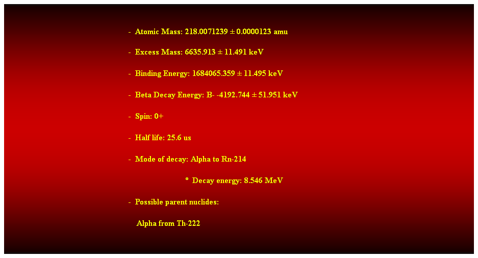 Cuadro de texto:  
-  Atomic Mass: 218.0071239  0.0000123 amu 
-  Excess Mass: 6635.913  11.491 keV 
-  Binding Energy: 1684065.359  11.495 keV 
-  Beta Decay Energy: B- -4192.744  51.951 keV 
-  Spin: 0+ 
-  Half life: 25.6 us 
-  Mode of decay: Alpha to Rn-214 
                              Decay energy: 8.546 MeV 
-  Possible parent nuclides: 
    Alpha from Th-222 
 
