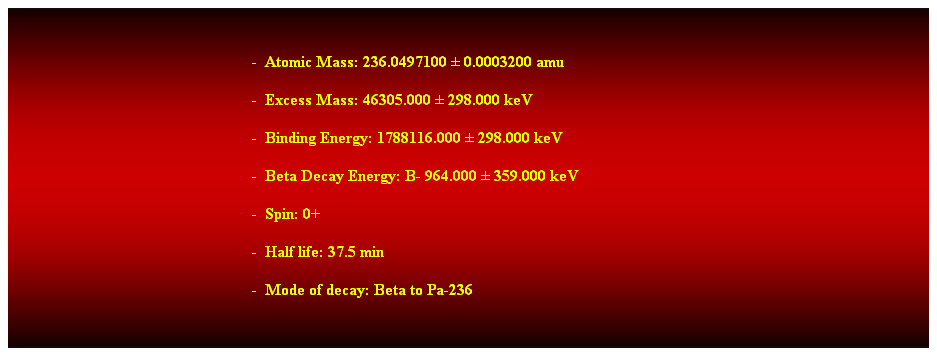 Cuadro de texto:  
-  Atomic Mass: 236.0497100  0.0003200 amu 
-  Excess Mass: 46305.000  298.000 keV 
-  Binding Energy: 1788116.000  298.000 keV 
-  Beta Decay Energy: B- 964.000  359.000 keV 
-  Spin: 0+ 
-  Half life: 37.5 min 
-  Mode of decay: Beta to Pa-236 
