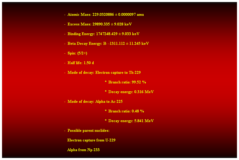 Cuadro de texto:  
-  Atomic Mass: 229.0320886  0.0000097 amu 
-  Excess Mass: 29890.335  9.028 keV 
-  Binding Energy: 1747248.429  9.033 keV 
-  Beta Decay Energy: B- -1311.112  11.245 keV 
-  Spin: (5/2+) 
-  Half life: 1.50 d 
-  Mode of decay: Electron capture to Th-229 
  Branch ratio: 99.52 % 
  Decay energy: 0.316 MeV 
-  Mode of decay: Alpha to Ac-225 
  Branch ratio: 0.48 % 
  Decay energy: 5.841 MeV 
-  Possible parent nuclides: 
                                                               Electron capture from U-229 
                                                               Alpha from Np-233 
