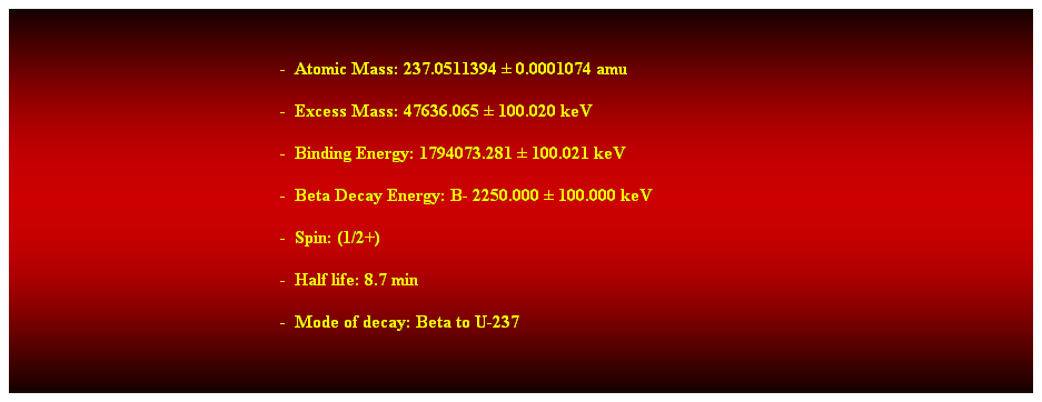 Cuadro de texto:  
-  Atomic Mass: 237.0511394  0.0001074 amu 
-  Excess Mass: 47636.065  100.020 keV 
-  Binding Energy: 1794073.281  100.021 keV 
-  Beta Decay Energy: B- 2250.000  100.000 keV 
-  Spin: (1/2+) 
-  Half life: 8.7 min 
-  Mode of decay: Beta to U-237 
