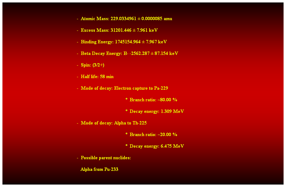 Cuadro de texto:  
-  Atomic Mass: 229.0334961  0.0000085 amu 
-  Excess Mass: 31201.446  7.961 keV 
-  Binding Energy: 1745154.964  7.967 keV 
-  Beta Decay Energy: B- -2562.287  87.154 keV 
-  Spin: (3/2+) 
-  Half life: 58 min 
-  Mode of decay: Electron capture to Pa-229 
  Branch ratio: ~80.00 % 
  Decay energy: 1.309 MeV 
-  Mode of decay: Alpha to Th-225 
  Branch ratio: ~20.00 % 
  Decay energy: 6.475 MeV 
-  Possible parent nuclides: 
   Alpha from Pu-233 
