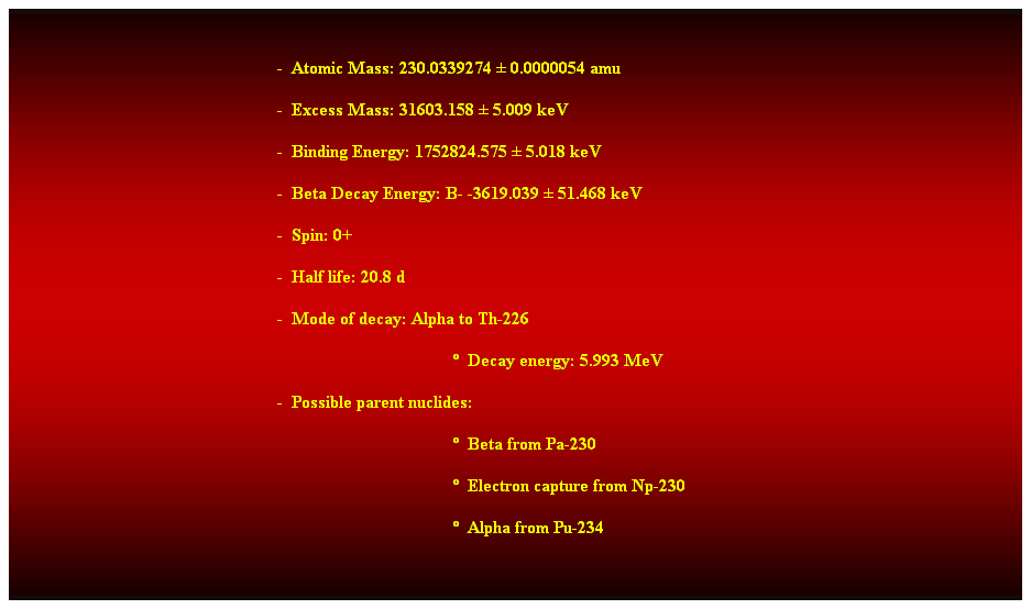 Cuadro de texto:  
-  Atomic Mass: 230.0339274  0.0000054 amu 
-  Excess Mass: 31603.158  5.009 keV 
-  Binding Energy: 1752824.575  5.018 keV 
-  Beta Decay Energy: B- -3619.039  51.468 keV 
-  Spin: 0+ 
-  Half life: 20.8 d 
-  Mode of decay: Alpha to Th-226 
  Decay energy: 5.993 MeV 
-  Possible parent nuclides: 
  Beta from Pa-230 
  Electron capture from Np-230 
  Alpha from Pu-234 
