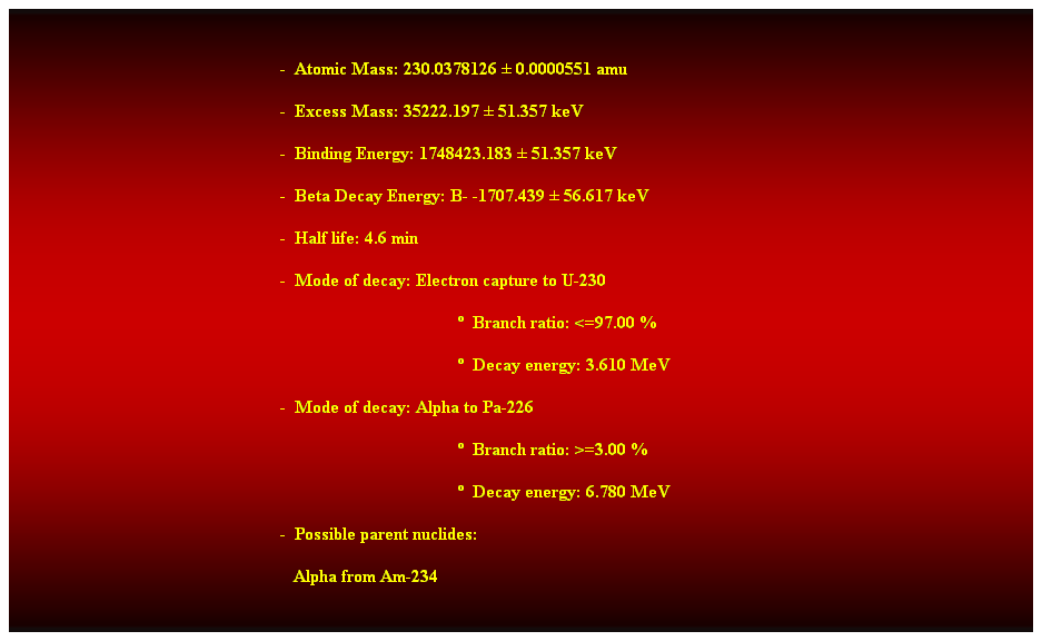 Cuadro de texto:  
-  Atomic Mass: 230.0378126  0.0000551 amu 
-  Excess Mass: 35222.197  51.357 keV 
-  Binding Energy: 1748423.183  51.357 keV 
-  Beta Decay Energy: B- -1707.439  56.617 keV 
-  Half life: 4.6 min 
-  Mode of decay: Electron capture to U-230 
  Branch ratio: <=97.00 % 
  Decay energy: 3.610 MeV 
-  Mode of decay: Alpha to Pa-226 
  Branch ratio: >=3.00 % 
  Decay energy: 6.780 MeV 
-  Possible parent nuclides: 
   Alpha from Am-234 
