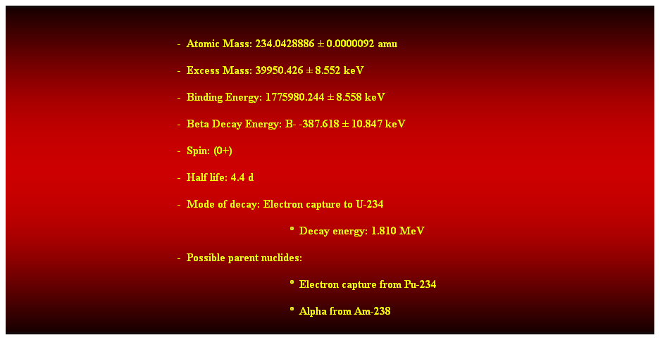 Cuadro de texto:  
-  Atomic Mass: 234.0428886  0.0000092 amu 
-  Excess Mass: 39950.426  8.552 keV 
-  Binding Energy: 1775980.244  8.558 keV 
-  Beta Decay Energy: B- -387.618  10.847 keV 
-  Spin: (0+) 
-  Half life: 4.4 d 
-  Mode of decay: Electron capture to U-234 
  Decay energy: 1.810 MeV 
-  Possible parent nuclides: 
  Electron capture from Pu-234 
  Alpha from Am-238 
