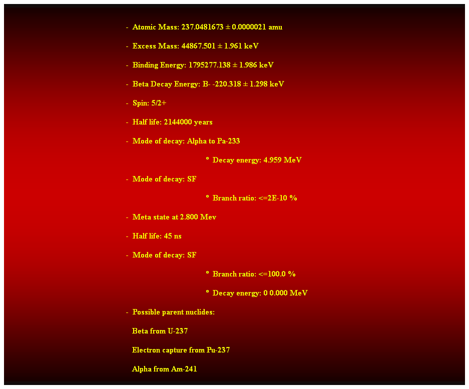 Cuadro de texto:  
-  Atomic Mass: 237.0481673  0.0000021 amu 
-  Excess Mass: 44867.501  1.961 keV 
-  Binding Energy: 1795277.138  1.986 keV 
-  Beta Decay Energy: B- -220.318  1.298 keV 
-  Spin: 5/2+ 
-  Half life: 2144000 years 
-  Mode of decay: Alpha to Pa-233 
  Decay energy: 4.959 MeV 
-  Mode of decay: SF 
  Branch ratio: <=2E-10 % 
-  Meta state at 2.800 Mev 
-  Half life: 45 ns 
-  Mode of decay: SF 
  Branch ratio: <=100.0 % 
  Decay energy: 0 0.000 MeV 
-  Possible parent nuclides: 
                                                               Beta from U-237 
                                                               Electron capture from Pu-237 
                                                               Alpha from Am-241
