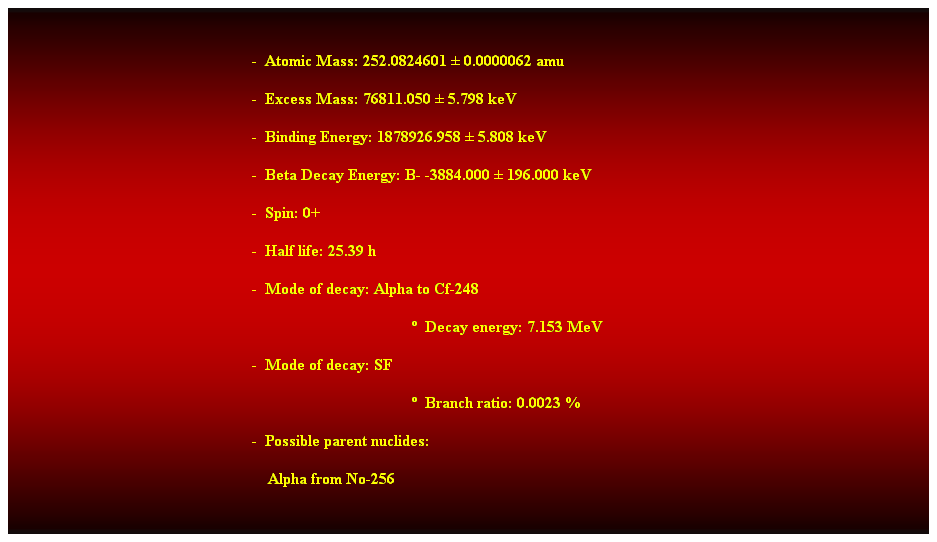 Cuadro de texto:  
-  Atomic Mass: 252.0824601  0.0000062 amu 
-  Excess Mass: 76811.050  5.798 keV 
-  Binding Energy: 1878926.958  5.808 keV 
-  Beta Decay Energy: B- -3884.000  196.000 keV 
-  Spin: 0+ 
-  Half life: 25.39 h 
-  Mode of decay: Alpha to Cf-248 
  Decay energy: 7.153 MeV 
-  Mode of decay: SF 
  Branch ratio: 0.0023 % 
-  Possible parent nuclides: 
    Alpha from No-256 
