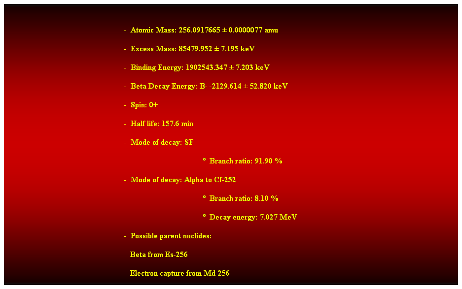 Cuadro de texto:  
-  Atomic Mass: 256.0917665  0.0000077 amu 
-  Excess Mass: 85479.952  7.195 keV 
-  Binding Energy: 1902543.347  7.203 keV 
-  Beta Decay Energy: B- -2129.614  52.820 keV 
-  Spin: 0+ 
-  Half life: 157.6 min 
-  Mode of decay: SF 
  Branch ratio: 91.90 % 
-  Mode of decay: Alpha to Cf-252 
  Branch ratio: 8.10 % 
  Decay energy: 7.027 MeV 
-  Possible parent nuclides: 
                                                               Beta from Es-256 
                                                               Electron capture from Md-256 
