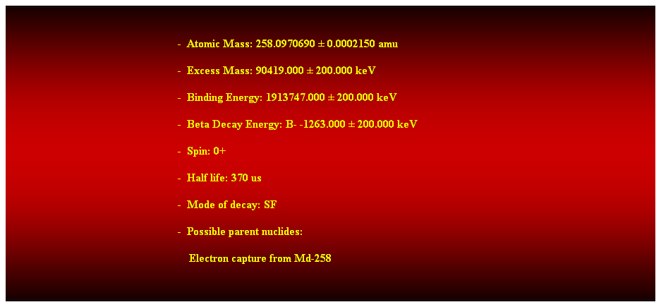 Cuadro de texto:  
-  Atomic Mass: 258.0970690  0.0002150 amu 
-  Excess Mass: 90419.000  200.000 keV 
-  Binding Energy: 1913747.000  200.000 keV 
-  Beta Decay Energy: B- -1263.000  200.000 keV 
-  Spin: 0+ 
-  Half life: 370 us 
-  Mode of decay: SF 
-  Possible parent nuclides: 
    Electron capture from Md-258 
