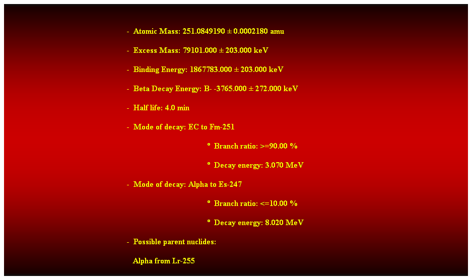 Cuadro de texto:  
-  Atomic Mass: 251.0849190  0.0002180 amu 
-  Excess Mass: 79101.000  203.000 keV 
-  Binding Energy: 1867783.000  203.000 keV 
-  Beta Decay Energy: B- -3765.000  272.000 keV 
-  Half life: 4.0 min 
-  Mode of decay: EC to Fm-251 
  Branch ratio: >=90.00 % 
  Decay energy: 3.070 MeV 
-  Mode of decay: Alpha to Es-247 
  Branch ratio: <=10.00 % 
  Decay energy: 8.020 MeV 
-  Possible parent nuclides: 
   Alpha from Lr-255 
