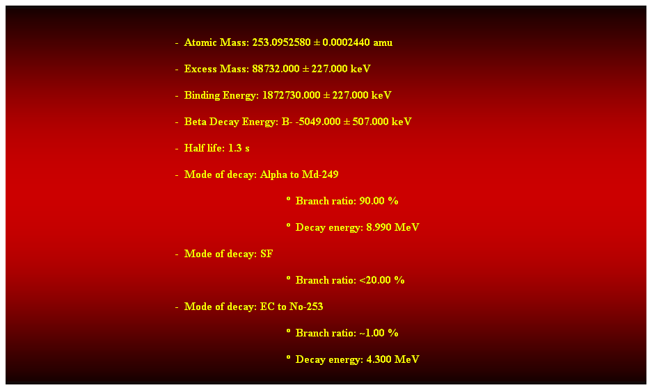 Cuadro de texto:  
-  Atomic Mass: 253.0952580  0.0002440 amu 
-  Excess Mass: 88732.000  227.000 keV 
-  Binding Energy: 1872730.000  227.000 keV 
-  Beta Decay Energy: B- -5049.000  507.000 keV 
-  Half life: 1.3 s 
-  Mode of decay: Alpha to Md-249 
  Branch ratio: 90.00 % 
  Decay energy: 8.990 MeV 
-  Mode of decay: SF 
  Branch ratio: <20.00 % 
-  Mode of decay: EC to No-253 
  Branch ratio: ~1.00 % 
  Decay energy: 4.300 MeV 
