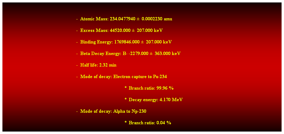 Cuadro de texto:  
-  Atomic Mass: 234.0477940   0.0002230 amu 
-  Excess Mass: 44520.000   207.000 keV 
-  Binding Energy: 1769846.000   207.000 keV 
-  Beta Decay Energy: B- -2279.000   363.000 keV 
-  Half life: 2.32 min 
-  Mode of decay: Electron capture to Pu-234 
  Branch ratio: 99.96 % 
  Decay energy: 4.170 MeV 
-  Mode of decay: Alpha to Np-230 
  Branch ratio: 0.04 % 
