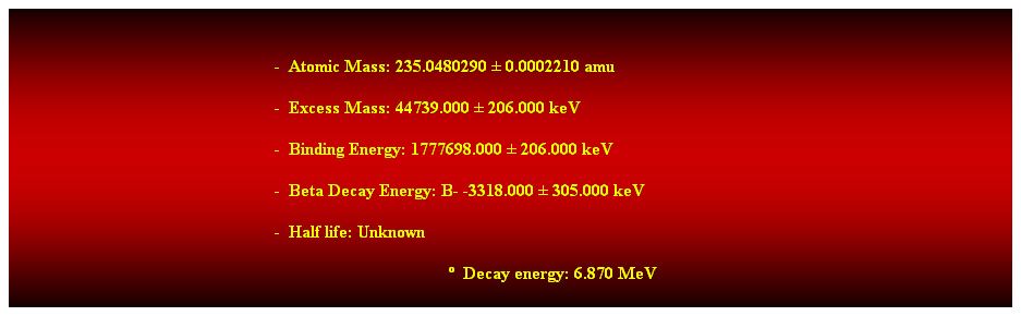 Cuadro de texto:  
-  Atomic Mass: 235.0480290  0.0002210 amu 
-  Excess Mass: 44739.000  206.000 keV 
-  Binding Energy: 1777698.000  206.000 keV 
-  Beta Decay Energy: B- -3318.000  305.000 keV 
-  Half life: Unknown 
  Decay energy: 6.870 MeV 
