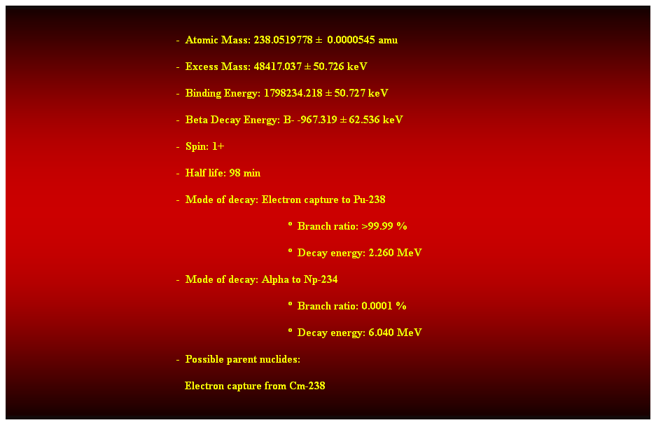 Cuadro de texto:  
-  Atomic Mass: 238.0519778   0.0000545 amu 
-  Excess Mass: 48417.037  50.726 keV 
-  Binding Energy: 1798234.218  50.727 keV 
-  Beta Decay Energy: B- -967.319  62.536 keV 
-  Spin: 1+ 
-  Half life: 98 min 
-  Mode of decay: Electron capture to Pu-238 
  Branch ratio: >99.99 % 
  Decay energy: 2.260 MeV 
-  Mode of decay: Alpha to Np-234 
  Branch ratio: 0.0001 % 
  Decay energy: 6.040 MeV 
-  Possible parent nuclides: 
   Electron capture from Cm-238 
