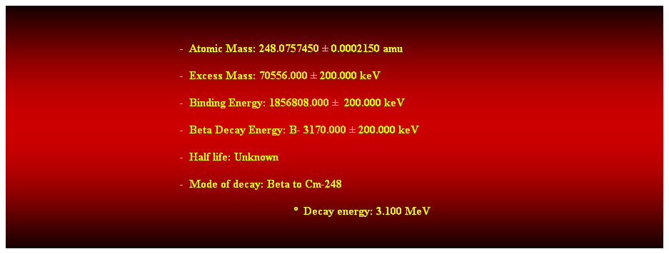 Cuadro de texto:  
-  Atomic Mass: 248.0757450  0.0002150 amu 
-  Excess Mass: 70556.000  200.000 keV 
-  Binding Energy: 1856808.000   200.000 keV 
-  Beta Decay Energy: B- 3170.000  200.000 keV 
-  Half life: Unknown 
-  Mode of decay: Beta to Cm-248 
  Decay energy: 3.100 MeV 
