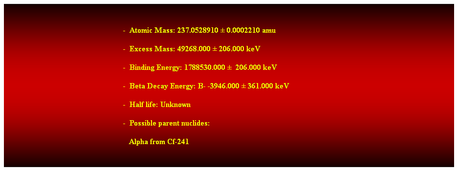 Cuadro de texto:  
-  Atomic Mass: 237.0528910  0.0002210 amu 
-  Excess Mass: 49268.000  206.000 keV 
-  Binding Energy: 1788530.000   206.000 keV 
-  Beta Decay Energy: B- -3946.000  361.000 keV 
-  Half life: Unknown 
-  Possible parent nuclides: 
   Alpha from Cf-241 
