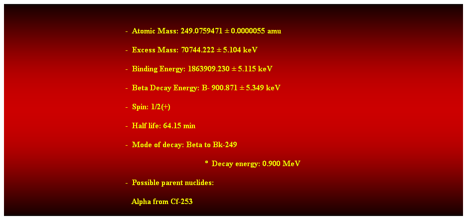 Cuadro de texto:  
-  Atomic Mass: 249.0759471  0.0000055 amu 
-  Excess Mass: 70744.222  5.104 keV 
-  Binding Energy: 1863909.230  5.115 keV 
-  Beta Decay Energy: B- 900.871  5.349 keV 
-  Spin: 1/2(+) 
-  Half life: 64.15 min 
-  Mode of decay: Beta to Bk-249 
  Decay energy: 0.900 MeV 
-  Possible parent nuclides: 
   Alpha from Cf-253 
