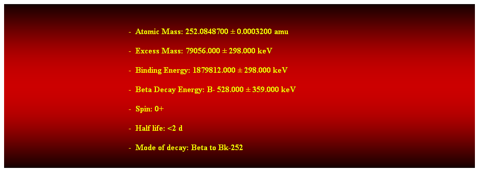 Cuadro de texto:  
-  Atomic Mass: 252.0848700  0.0003200 amu 
-  Excess Mass: 79056.000  298.000 keV 
-  Binding Energy: 1879812.000  298.000 keV 
-  Beta Decay Energy: B- 528.000  359.000 keV 
-  Spin: 0+ 
-  Half life: <2 d 
-  Mode of decay: Beta to Bk-252
