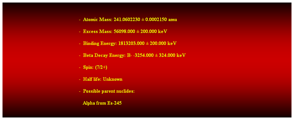 Cuadro de texto:  
-  Atomic Mass: 241.0602230  0.0002150 amu 
-  Excess Mass: 56098.000  200.000 keV 
-  Binding Energy: 1813203.000  200.000 keV 
-  Beta Decay Energy: B- -3254.000  324.000 keV 
-  Spin: (7/2+) 
-  Half life: Unknown 
-  Possible parent nuclides: 
   Alpha from Es-245  
 
