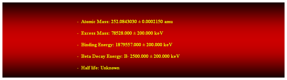 Cuadro de texto:  
-  Atomic Mass: 252.0843030  0.0002150 amu   
-  Excess Mass: 78528.000  200.000 keV   
-  Binding Energy: 1879557.000  200.000 keV   
-  Beta Decay Energy: B- 2500.000  200.000 keV   
-  Half life: Unknown 
 
