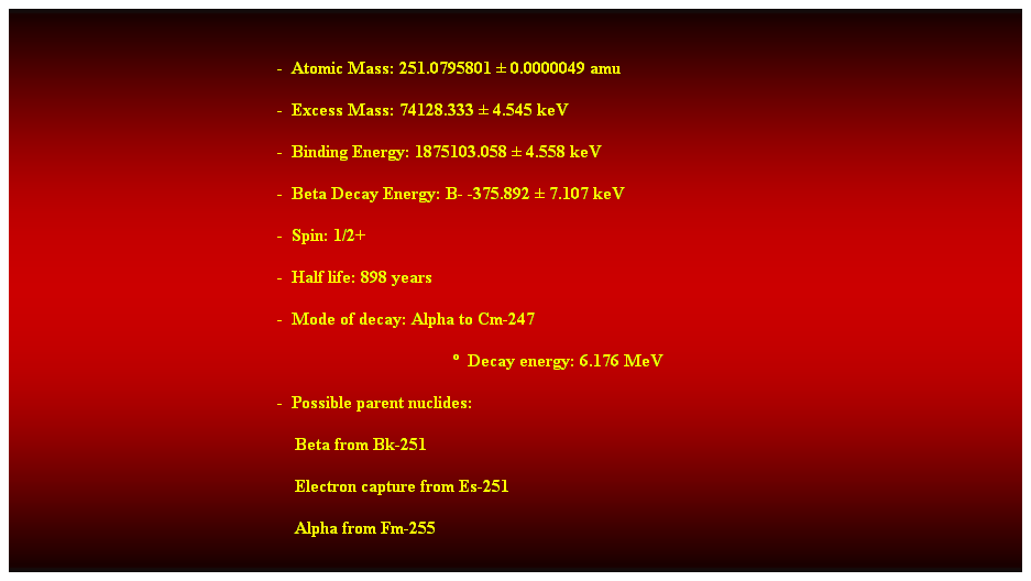 Cuadro de texto:  
-  Atomic Mass: 251.0795801  0.0000049 amu 
-  Excess Mass: 74128.333  4.545 keV 
-  Binding Energy: 1875103.058  4.558 keV 
-  Beta Decay Energy: B- -375.892  7.107 keV 
-  Spin: 1/2+ 
-  Half life: 898 years 
-  Mode of decay: Alpha to Cm-247 
  Decay energy: 6.176 MeV 
-  Possible parent nuclides: 
                                                                Beta from Bk-251 
                                                                Electron capture from Es-251 
                                                                Alpha from Fm-255 
 
