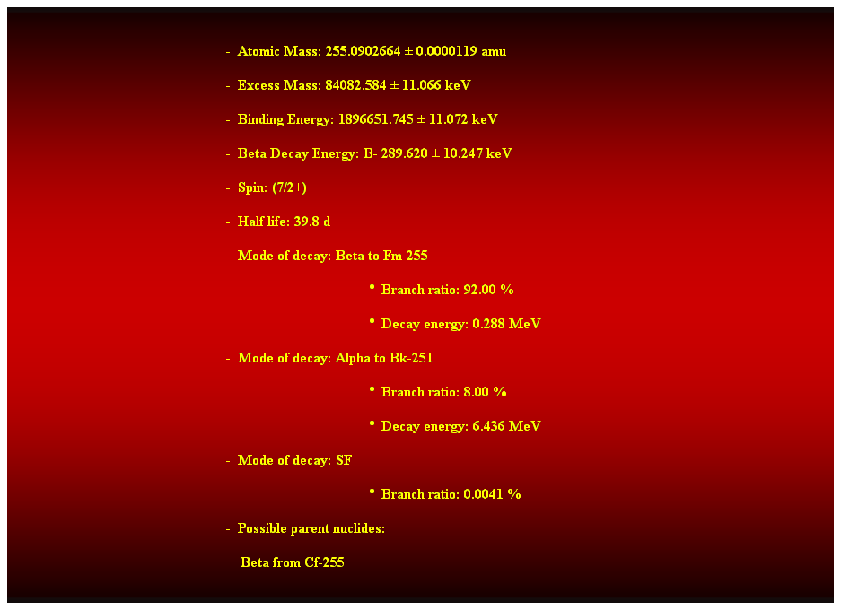 Cuadro de texto:  
-  Atomic Mass: 255.0902664  0.0000119 amu 
-  Excess Mass: 84082.584  11.066 keV 
-  Binding Energy: 1896651.745  11.072 keV 
-  Beta Decay Energy: B- 289.620  10.247 keV 
-  Spin: (7/2+) 
-  Half life: 39.8 d 
-  Mode of decay: Beta to Fm-255 
  Branch ratio: 92.00 % 
  Decay energy: 0.288 MeV 
-  Mode of decay: Alpha to Bk-251 
  Branch ratio: 8.00 % 
  Decay energy: 6.436 MeV 
-  Mode of decay: SF 
  Branch ratio: 0.0041 % 
-  Possible parent nuclides: 
    Beta from Cf-255 
