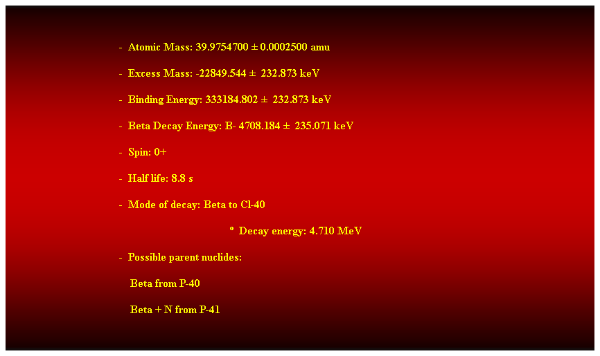 Cuadro de texto:  
-  Atomic Mass: 39.9754700  0.0002500 amu 
-  Excess Mass: -22849.544   232.873 keV 
-  Binding Energy: 333184.802   232.873 keV 
-  Beta Decay Energy: B- 4708.184   235.071 keV 
-  Spin: 0+ 
-  Half life: 8.8 s 
-  Mode of decay: Beta to Cl-40 
  Decay energy: 4.710 MeV 
-  Possible parent nuclides: 
    Beta from P-40 
    Beta + N from P-41 
 
