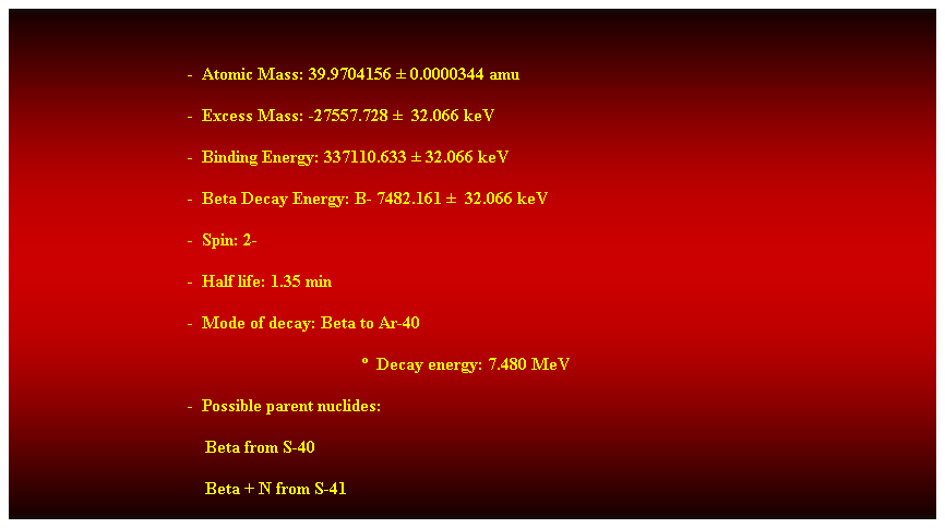 Cuadro de texto:  
-  Atomic Mass: 39.9704156  0.0000344 amu 
-  Excess Mass: -27557.728   32.066 keV 
-  Binding Energy: 337110.633  32.066 keV 
-  Beta Decay Energy: B- 7482.161   32.066 keV 
-  Spin: 2- 
-  Half life: 1.35 min 
-  Mode of decay: Beta to Ar-40 
  Decay energy: 7.480 MeV 
-  Possible parent nuclides: 
                                            Beta from S-40 
                                            Beta + N from S-41 
 
