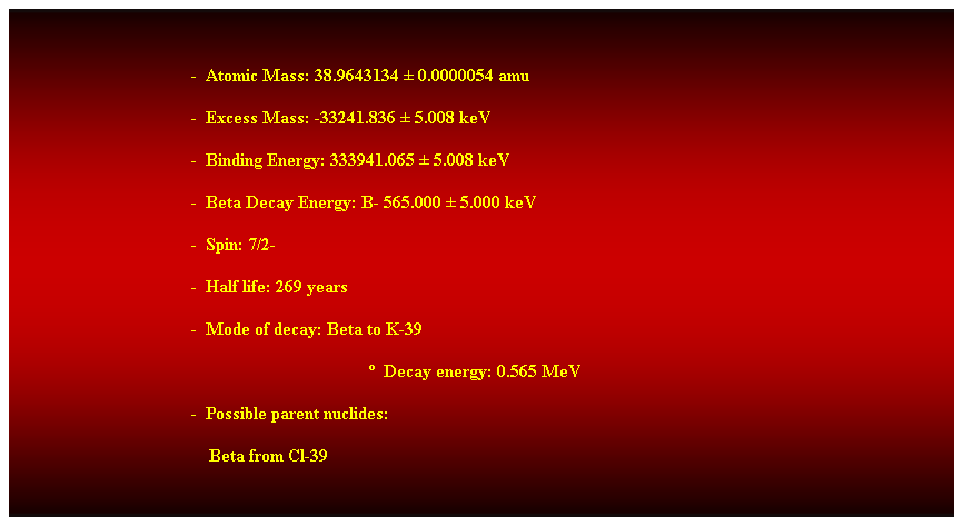 Cuadro de texto:  
-  Atomic Mass: 38.9643134  0.0000054 amu 
-  Excess Mass: -33241.836  5.008 keV 
-  Binding Energy: 333941.065  5.008 keV 
-  Beta Decay Energy: B- 565.000  5.000 keV 
-  Spin: 7/2- 
-  Half life: 269 years 
-  Mode of decay: Beta to K-39 
  Decay energy: 0.565 MeV 
-  Possible parent nuclides: 
                                            Beta from Cl-39 
 
