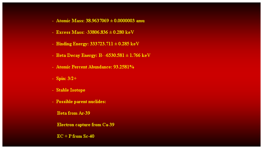 Cuadro de texto:  
-  Atomic Mass: 38.9637069  0.0000003 amu 
-  Excess Mass: -33806.836  0.280 keV 
-  Binding Energy: 333723.711  0.285 keV 
-  Beta Decay Energy: B- -6530.581  1.766 keV 
-  Atomic Percent Abundance: 93.2581% 
-  Spin: 3/2+ 
-  Stable Isotope 
-  Possible parent nuclides: 
    Beta from Ar-39 
    Electron capture from Ca-39 
    EC + P from Sc-40 
 
