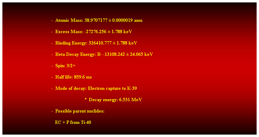 Cuadro de texto:  
-  Atomic Mass: 38.9707177  0.0000019 amu 
-  Excess Mass: -27276.256  1.788 keV 
-  Binding Energy: 326410.777  1.788 keV 
-  Beta Decay Energy: B- -13108.242  24.065 keV 
-  Spin: 3/2+ 
-  Half life: 859.6 ms 
-  Mode of decay: Electron capture to K-39 
                              Decay energy: 6.531 MeV 
-  Possible parent nuclides: 
                                           EC + P from Ti-40 
 
